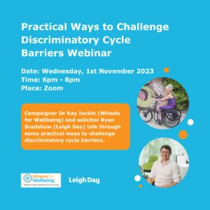predominantly mid-blue graphic. Main text on the graphic “Practical Ways to Challenge Discriminatory Cycle Barriers Webinar” Date: Wednesday, 1st November 2023, Time: 6pm-8pm, Place: Zoom. In orange box: “Campaigner Dr Kay Inckle (Wheels for Wellbeing) and solicitor Ryan Bradshaw (Leigh Day) talk through some practical ways to challenge discriminatory cycle barriers.” The graphic is illustrated with, towards the right, a picture of Kay Inckle using her hand cycle and a picture of Ryan Bradshaw seated in a conference room, both as circular pictures. Graphic includes at the bottom on the left hand side the Leigh Day logo and the Wheels for Wellbeing logo with a strap line “Removing barriers to cycling”.  